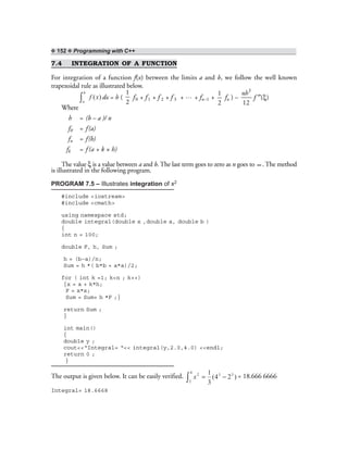 ❖ 152 ❖ Programming with C++
7.4 INTEGRATION OF A FUNCTION
For integration of a function f(x) between the limits a and b, we follow the well known
trapezoidal rule as illustrated below.
)(xf
b
a∫ dx = h (
1
2
f0 + f1 + f 2 + f 3 + … + fn–1 +
1
2
fn ) – ξ′′
3
( )
12
nh
f
Where
h = (b – a )/ n
f0 = f(a)
fn = f(b)
fk = f (a + k × h)
The value ξ is a value between a and b. The last term goes to zero as n goes to ∞ . The method
is illustrated in the following program.
PROGRAM 7.5 – Illustrates integration of x2
#include <iostream>
#include <cmath>
using namespace std;
double integral(double x ,double a, double b )
{
int n = 100;
double F, h, Sum ;
h = (b–a)/n;
Sum = h *( b*b + a*a)/2;
for ( int k =1; k<n ; k++)
{x = a + k*h;
F = x*x;
Sum = Sum+ h *F ;}
return Sum ;
}
int main()
{
double y ;
cout<<“Integral= “<< integral(y,2.0,4.0) <<endl;
return 0 ;
}
The output is given below. It can be easily verified. )24(
3
1 33
4
2
2
−=∫ x = 18.666 6666
Integral= 18.6668
 