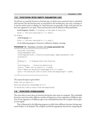 Functions ❖ 153❖
7.5 FUNCTIONS WITH EMPTY PARAMETER LIST
Up till now we used the function as formula type, in which some numerical value is calculated
and returned. But the function may, as mentioned in the introduction, just carry a message or
it may be used to print or display, etc. Such functions are generally of type void and may not
have any argument to act upon. Thus such functions may be defined as illustrated below.
void Display (void); // Display is the name of function
{cout << “You are learning C++.”<< endl;}
Or simply
void Display ();
{cout << “You are learning C++.”<< endl;}
In the following program a function is defined to display a message.
PROGRAM 7.6 – Illustrates a function with empty parameter list.
#include <iostream>
using namespace std;
void Display(void); //Function prototype, empty parameter list
void main()
{
Display(); // Program calls the function
}
void Display() //Function definition
{cout<< “Come! Let us learn C++.”<<endl;
cout<<“Have you any prior knowledge of C++?”<<endl;
cout<< “Or would you like to start from the beginning?” <<endl;
}
The expected output is given below
Come! Let us learn C++.
Have you any prior knowledge of C++?
Or would you like to start from the beginning?
7.6 FUNCTION OVERLOADING
The term refers to more than one function having the same name in a program. The overloaded
functions must have either different number of arguments or have arguments of different type.
Even if one argument is of different type in the overloaded functions the compiler will not give
an error signal.
This is illustrated in the following program in which three different functions having same
name Product () are declared. The compiler can find the appropriate function by comparing the
 