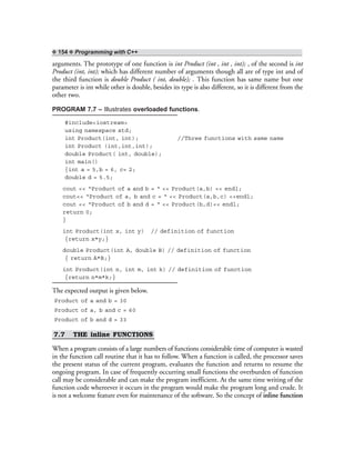 ❖ 154 ❖ Programming with C++
arguments. The prototype of one function is int Product (int , int , int); , of the second is int
Product (int, int); which has different number of arguments though all are of type int and of
the third function is double Product ( int, double); . This function has same name but one
parameter is int while other is double, besides its type is also different, so it is different from the
other two.
PROGRAM 7.7 – Illustrates overloaded functions.
#include<iostream>
using namespace std;
int Product(int, int); //Three functions with same name
int Product (int,int,int);
double Product( int, double);
int main()
{int a = 5,b = 6, c= 2;
double d = 5.5;
cout << “Product of a and b = “ << Product(a,b) << endl;
cout<< “Product of a, b and c = “ << Product(a,b,c) <<endl;
cout << “Product of b and d = “ << Product(b,d)<< endl;
return 0;
}
int Product(int x, int y) // definition of function
{return x*y;}
double Product(int A, double B) // definition of function
{ return A*B;}
int Product(int n, int m, int k) // definition of function
{return n*m*k;}
The expected output is given below.
Product of a and b = 30
Product of a, b and c = 60
Product of b and d = 33
7.7 THE inline FUNCTIONS
When a program consists of a large numbers of functions considerable time of computer is wasted
in the function call routine that it has to follow. When a function is called, the processor saves
the present status of the current program, evaluates the function and returns to resume the
ongoing program. In case of frequently occurring small functions the overburden of function
call may be considerable and can make the program inefficient. At the same time writing of the
function code whereever it occurs in the program would make the program long and crude. It
is not a welcome feature even for maintenance of the software. So the concept of inline function
 