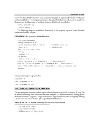 Functions ❖ 155❖
is evolved. We define the function only once in the program. It is preceded with key word inline
as illustrated below. The compiler substitutes the code of the function whereever it is called in
the program. An illustration of an inline function definition is given below.
inline int Cube(x)
{return x*x*x ;}
The following program provides an illustration. In the program a general power function
has been defined for integers.
PROGRAM 7.8 – Illustrates inline function.
#include<iostream>
using namespace std;
inline int Power(int x, int n) // inline function
{ int P = 1; // definition
for (int i =0; i<n ; i++)
P *=x;
return P; }
int main()
{ int A = 2, B = 3, C =5;
cout<< “A square = ”<< Power(A,2); // function call
cout << “nB to the power 4 = ”<< Power(B,4); // function call
cout<<“nC to the power 3 = ”<< Power(C,3)<<endl;//function call
return 0;
}
The expected output is given below.
A square = 4
B to the power 4 = 81
C to the power 3 = 125
7.8 USE OF #define FOR MACROS
The pre-processor directive #define is generally used to create symbolic constants. It may also
be used to define very small functions or macros. Program 7.9 defines a macro for finding greater
of the two numbers. Program 7.10 given on the next page finds the area of a rectangle by defining
a macro. You will notice that no type is specified in the function.
PROGRAM 7.9 – A macro for finding maximum of two numbers.
#include <iostream>
using namespace std;
# define max(x,y) (x>y? x:y)
 