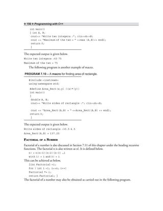 ❖ 156 ❖ Programming with C++
int main()
{ int A, B;
cout<< “Write two integers :”; cin>>A>>B;
cout << “Maximum of the two = ” <<max (A,B)<< endl;
return 0;
}
The expected output is given below.
Write two integers :60 75
Maximum of the two = 75
The following program is another example of macro.
PROGRAM 7.10 – A macro for finding area of rectangle.
#include <iostream>
using namespace std;
#define Area_Rect(x,y) ((x)*(y))
int main()
{
double A, B;
cout<< “Write sides of rectangle :”; cin>>A>>B;
cout << “Area_Rect(A,B) = “ <<Area_Rect(A,B) << endl;
return 0;
}
The expected output is given below.
Write sides of rectangle :30.5 4.5
Area_Rect(A,B) = 137.25
FACTORIAL OF A NUMBER
Factorial of a number is also discussed in Section 7.11 of this chapter under the heading recursive
functions. The factorial n is also written as n!. It is defined below.
n! = n(n–1)(n–2)(n–3) …1
with 1! = 1 and 0! = 1
This can be achieved as below,
{int Factorial =1;
for ( int i =1; i<=n; i++)
Factorial *= i;
return Factorial; }
The factorial of a number may also be obtained as carried out in the following program.
 