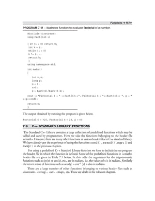 Functions ❖ 157❖
PROGRAM 7.11 – Illustrates function to evaluate factorial of a number.
#include <iostream>
long fact(int i)
{ if (i < 0) return 0;
int k = 1;
while (i > 0)
k *= i– –;
return k;
}
using namespace std;
int main()
{
int n,m;
long p;
m = 5;
n=3;
p = fact(m)/fact(m–n);
cout <<“Factorial 6 = ” <<fact(6)<<“, Factorial 4 = ”<<fact(4)<< “, p = ”
<<p<<endl;
return 0;
}
The output obtained by running the program is given below.
Factorial 6 = 720, Factorial 4 = 24, p = 60
7.9 C++ STANDARD LIBRARY FUNCTIONS
The Standard C++ Library contains a large collection of predefined functions which may be
called and used by programmers. Here we take the functions belonging to the header file
<cmath>. However, there are many other functions in various header files in C++ standard library.
We have already got the experience of using the functions rand(),srand(),sqrt()and
swap() in the previous chapters.
For using a predefined C++ Standard Library function we have to include in our program
the header file in which the function is defined. Some of the predefined functions in <cmath>
header file are given in Table 7.1 below. In this table the arguments for the trigonometric
functions such as sin(x) or cos(x), etc., are in radians, i.e. the values of x is in radians. Similarly
the return value of function such as acos(y) = cos–1 (y) is also in radians.
There are a large number of other functions belonging to various header files such as
<iostream>, <string> , <set> ,<map>, etc. These are dealt in the relevant chapters.
 