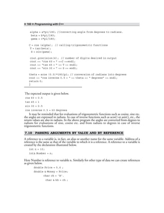 ❖ 160 ❖ Programming with C++
alpha = a*pi/180; //converting angle from degrees to radians.
beta = b*pi/180;
gama = c*pi/180;
C = cos (alpha); // calling trigonometric functions
T = tan(beta);
S = sin(gama);
cout.precision(4); // number of digits desired in output
cout << “cos 60 = ” <<C <<endl;
cout << “tan 45 = ” << T << endl;
cout << “sin 30 = ” << S << endl;
theta = acos (0.5)*180/pi; // conversion of radians into degrees
cout << “cos inverse 0.5 = “ << theta << “ degrees” << endl;
return 0;
}
The expected output is given below.
cos 60 = 0.5
tan 45 = 1
sin 30 = 0.5
cos inverse 0.5 = 60 degrees
It may be reminded that for evaluations of trigonometric functions such as cosine, sine etc.
the angles are expressed in radians. In case of inverse functions such as acos() or asin(), etc., the
return values are also in radians. In the above program the angles are converted from degrees to
radians for evaluations of sine, cosine etc. and from radians to degrees in case of inverse
trigonometric functions.
7.10 PASSING ARGUMENTS BY VALUE AND BY REFERENCE
A reference to a variable is, in fact, an alias or another name for the same variable. Address of a
reference is the same as that of the variable to which it is a reference. A reference to a variable is
created by the declaration illustrated below.
int n = 10;
int& Number = n;
Here Number is reference to variable n. Similarly for other type of data we can create references
as given below.
double Price = 5.6 ;
double & Money = Price;
char ch = ‘B’.
char & kh = ch ;
 