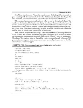 Functions ❖ 161❖
Here Money is a reference to Price and kh is a reference to ch. Dealing with a reference is as
good as dealing with the variable itself. If the value of reference is changed it also changes the
value of variable. For more details on the topic see Chapter 9 on pointers and references.
When we pass the arguments to a function by value we pass on the copies of values of the
variables to the function. The function may change the values of these copies but the values of
variables are not changed because the function does not know where the variables are stored and
hence cannot change values of variables. However, when we pass on a reference to a function,
any change in the value of reference changes the value of variable. Also note that address of a
variable, where its value is stored is same as that of its reference.
In the following program a function Swap() is declared and defined to interchange the values
of two variables. The values of the two variables x and y are passed on to the function. From
the output we see that though the function is alright but the values of x and y are not changed.
The values of their copies m and n are changed but x and y remain unchanged. In Program 7.15
given on the next page, the values are passed on to the function by references and we find the
values of x and y are now swapped.
PROGRAM 7.14 – Illustrates passing arguments by value to a function.
#include <iostream>
using namespace std;
inline void Swap ( int m, int n)
{
int Temp ;
Temp = m ;
m = n;
n = Temp;
cout<< “Address of m = ” << &m <<endl;
cout << “Address of n = ”<<&n <<endl;
cout<< “After swapping m = ” <<m <<“, n = ” <<n <<endl; }
/*The program illustrates User defined Swap function.It interchanges the
values.*/
int main()
{
int x ,y;
cout<<“Write two integers ”<<endl ;
cout << “x = ”;cin>>x; cout<<“ y = ”; cin>>y;
Swap( x, y);
cout <<“nx = ”<<x <<“, y = ” << y << endl;
cout << “Address of x = ” << &x <<“, Address of y = ”<< &y <<endl;
return 0;
}
 