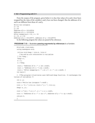 ❖ 162 ❖ Programming with C++
From the output of the program, given below it is clear that values of m and n have been
swapped but the value of the variables x and y have not been changed. Also the addresses of m
and n are different from those of x and y.
Write two integers
x = 36
y = 66
Address of m = 0012FF24
Address of n = 0012FF28
After swapping m = 66, n = 36
x = 36, y = 66
Address of x = 0012FF7C, Address of y = 0012FF78
In the following program the values are passed of by references.
PROGRAM 7.15 – Illustrates passing arguments by references to a function.
#include <iostream>
using namespace std;
inline void Swap ( int& m, int& n)
//&m and &n are references to variables
{ int Temp ;
Temp= m ;
m = n;
n = Temp;
cout<< “Address of m = ” << &m <<endl;
cout << “Address of n = ”<<&n <<endl;
cout<< “After swapping m = ” <<m <<“, n = ” <<n <<endl; }
int main()
{ /*The program illustrates user defined Swap function. It exchanges the
values of variables.*/
int x ,y;
cout<<“Write two integers ”<<endl ;
cout << “x = ”;cin>>x; cout<<“ y = ”; cin>>y;
Swap( x, y);
cout <<“nx = “<<x <<“, y = “ << y << endl;
cout << “Address of x = ” << &x <<“, Address of y = ”<< &y <<endl;
return 0;
}
 