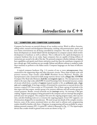 1.1 COMPUTER AND COMPUTER LANGUAGES
Computer has become an essential element of our modern society. Work in offices, factories,
selling outlets, research and development laboratories, teaching, telecommunication, sports, and
even home entertainment are all being controlled by computers. Not only that, most of our
future developments are closely linked with the developments in computer systems which involve
development in hardware as well as software. This is reflected in the rapid developments in
computer hardware that we see today. Super computers that are capable of doing trillions of
instructions per second is the talk of the day. The personal computers whether desktops or laptops
have capabilities and speeds much better and prices much less than the mainframe computers of
just a decade ago. Only machines are not enough. Robust and efficient software is needed to make
these machines to perform to the fullest extent. Computer languages are the bases of efficient
software.
A typical computer hardware (Fig. 1.1) consists of one or more microprocessor chips
connected to the supporting chips and other electronic circuits. These chips include cache and
primary memory chips usually called RAM (Random Access Memory). Besides, the
microprocessor is also connected to bulk storage memory devices such as floppy disc, CD ROM
(Compact Disc Read only Memory), hard disc and magnetic tapes etc. The microprocessor chip
which is the main chip is also called CPU (Central Processing Unit). Its internal structure consists
of circuits which form a number of registers (typical number is 16), an arithmetic unit, a logic
unit and a control unit. It has large number of terminals for connection to external devices (for
instance a typical CPU has as many as 478 terminals). Out of these a group of terminals is for
data input and data output, another group is for memory addresses and still another group for
control purposes. Besides, several terminals are for interrupt service. An interrupt is like gate
crashing. Suppose some program is being processed in the computer and you interrupt that program
and start your own program. The computer first saves the ongoing program status, takes up your
item, and after finishing work on it, it resumes the ongoing program. Every CPU supports a set
of instructions designed by its manufacturer. We need not go into details of the complex circuitry,
however, some of the names mentioned above are often used in software and a programming
student should be familiar with them. A beginner in programming will most probably be using a
desktop personal computer (PC). A typical PC cabinet is illustrated in Fig. 1.2. The input/output
devices that a reader would in general come across are shown in Fig. 1.3.
CHAPTER
++
 