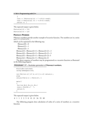 ❖ 164 ❖ Programming with C++
{
cout << “Factorial(6) = “ <<F(6)<<endl;
cout <<“Factorial (5) = “<<F(5)<<endl;
return 0; }
The expected output is given below.
Factorial(6) = 720
Factorial(5) = 120
FIBONACCI NUMBERS
Fibonacci numbers provide another example of recursive function. The numbers are in a series
as 0 1 1 2 3 5 8 13 21…
which can be expressed in the following way.
fibonacci(0) = 0
fibonacci(1) = 1
fibonacci(2) = 1
fibonacci(3) = fibonacci(3–1) + fibonacci(3–2) = 2
fibonacci(4) = fibonacci(4–1) + fibonacci(4–2) = 3
fibonacci(5) = fibonacci(5–1) + fibonacci(5–2)= 5
fibonacci(n) = fibonacci(n–1) + fibonacci(n–2)
The above sequence of numbers may be programmed as a recursive function as illustrated
in the following program.
PROGRAM 7.17 – Illustrates generation of Fibonacci numbers.
#include<iostream>
using namespace std;
int Fib(int n){ if (n ==0 || n <2) return n ;
else
return Fib(n–1) + Fib(n–2); }
main()
{
for(int N=0; N<=11; N++)
cout<< Fib(N)<<“ “;
return 0;
}
The expected output is given below.
0 1 1 2 3 5 8 13 21 34 55 89
The following program does calculation of cubes of a series of numbers as a recursive
function.
 