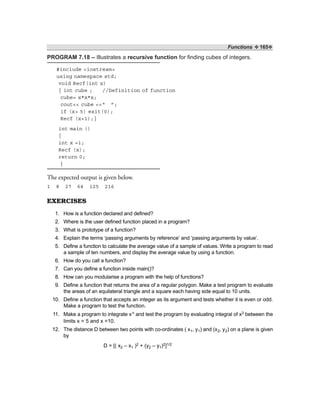 Functions ❖ 165❖
PROGRAM 7.18 – Illustrates a recursive function for finding cubes of integers.
#include <iostream>
using namespace std;
void Recf(int x)
{ int cube ; //Definition of function
cube= x*x*x;
cout<< cube <<“ ”;
if (x> 5) exit(0);
Recf (x+1);}
int main ()
{
int x =1;
Recf (x);
return 0;
}
The expected output is given below.
1 8 27 64 125 216
EXERCISES
1. How is a function declared and defined?
2. Where is the user defined function placed in a program?
3. What is prototype of a function?
4. Explain the terms ‘passing arguments by reference’ and ‘passing arguments by value’.
5. Define a function to calculate the average value of a sample of values. Write a program to read
a sample of ten numbers, and display the average value by using a function.
6. How do you call a function?
7. Can you define a function inside main()?
8. How can you modularise a program with the help of functions?
9. Define a function that returns the area of a regular polygon. Make a test program to evaluate
the areas of an equilateral triangle and a square each having side equal to 10 units.
10. Define a function that accepts an integer as its argument and tests whether it is even or odd.
Make a program to test the function.
11. Make a program to integrate xn and test the program by evaluating integral of x3 between the
limits x = 5 and x =10.
12. The distance D between two points with co-ordinates ( x1, y1) and (x2, y2) on a plane is given
by
D = [( x2 – x1 )2 + (y2 – y1)2]1/2
 