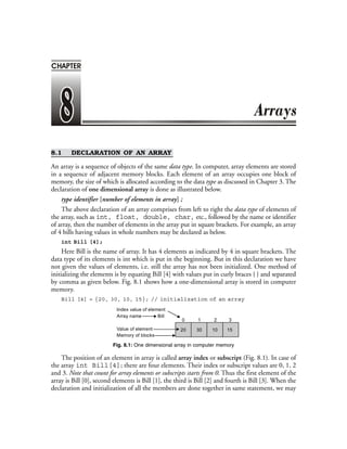 8.1 DECLARATION OF AN ARRAY
An array is a sequence of objects of the same data type. In computer, array elements are stored
in a sequence of adjacent memory blocks. Each element of an array occupies one block of
memory, the size of which is allocated according to the data type as discussed in Chapter 3. The
declaration of one dimensional array is done as illustrated below.
type identifier [number of elements in array] ;
The above declaration of an array comprises from left to right the data type of elements of
the array, such as int, float, double, char, etc., followed by the name or identifier
of array, then the number of elements in the array put in square brackets. For example, an array
of 4 bills having values in whole numbers may be declared as below.
int Bill [4];
Here Bill is the name of array. It has 4 elements as indicated by 4 in square brackets. The
data type of its elements is int which is put in the beginning. But in this declaration we have
not given the values of elements, i.e. still the array has not been initialized. One method of
initializing the elements is by equating Bill [4] with values put in curly braces { } and separated
by comma as given below. Fig. 8.1 shows how a one-dimensional array is stored in computer
memory.
Bill [4] = {20, 30, 10, 15}; // initialization of an array
Index value of element
Array name Bill
Value of element
Memory of blocks
20 30 10 15
0 1 2 3
Fig. 8.1: One dimensional array in computer memory
The position of an element in array is called array index or subscript (Fig. 8.1). In case of
the array int Bill[4]; there are four elements. Their index or subscript values are 0, 1, 2
and 3. Note that count for array elements or subscripts starts from 0. Thus the first element of the
array is Bill [0], second elements is Bill [1], the third is Bill [2] and fourth is Bill [3]. When the
declaration and initialization of all the members are done together in same statement, we may
CHAPTER
 