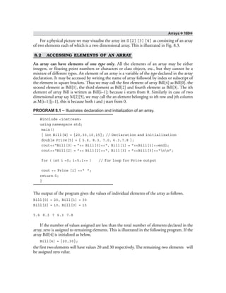 Arrays ❖ 169❖
For a physical picture we may visualise the array int S[2][3][4] as consisting of an array
of two elements each of which is a two dimensional array. This is illustrated in Fig. 8.3.
8.2 ACCESSING ELEMENTS OF AN ARRAY
An array can have elements of one type only. All the elements of an array may be either
integers, or floating point numbers or characters or class objects, etc., but they cannot be a
mixture of different types. An element of an array is a variable of the type declared in the array
declaration. It may be accessed by writing the name of array followed by index or subscript of
the element in square brackets. Thus we may call the first element of array Bill[4] as Bill[0], the
second element as Bill[1], the third element as Bill[2] and fourth element as Bill[3]. The ith
element of array Bill is written as Bill[i–1]; because i starts from 0. Similarly in case of two
dimensional array say M[2][5], we may call the an element belonging to ith row and jth column
as M[i–1][j–1], this is because both i and j start from 0.
PROGRAM 8.1 – Illustrates declaration and initialization of an array.
#include <iostream>
using namespace std;
main()
{ int Bill[4] = {20,30,10,15}; // Declaration and initialization
double Price[5] = { 5.6, 8.3, 7.0, 6.3,7.8 };
cout<<“Bill[0] = ”<< Bill[0]<<“, Bill[1] = ”<<Bill[1]<<endl;
cout<<“Bill[2] = ”<< Bill[2]<<“, Bill[3] = ”<<Bill[3]<<“nn”;
for ( int i =0; i<5;i++ ) // for loop for Price output
cout << Price [i] <<“ ”;
return 0;
}
The output of the program gives the values of individual elements of the array as follows.
Bill[0] = 20, Bill[1] = 30
Bill[2] = 10, Bill[3] = 15
5.6 8.3 7 6.3 7.8
If the number of values assigned are less than the total number of elements declared in the
array, zero is assigned to remaining elements. This is illustrated in the following program. If the
array Bill[4] is initialized as below,
Bill[4] = {20,30};
the first two elements will have values 20 and 30 respectively. The remaining two elements will
be assigned zero value.
 