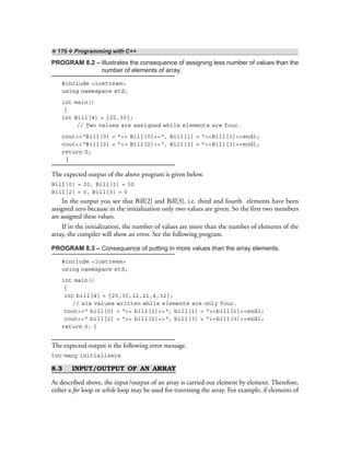 ❖ 170 ❖ Programming with C++
PROGRAM 8.2 – Illustrates the consequence of assigning less number of values than the
number of elements of array.
#include <iostream>
using namespace std;
int main()
{
int Bill[4] = {20,30};
// Two values are assigned while elements are four.
cout<<“Bill[0] = ”<< Bill[0]<<“, Bill[1] = ”<<Bill[1]<<endl;
cout<<“Bill[2] = ”<< Bill[2]<<“, Bill[3] = ”<<Bill[3]<<endl;
return 0;
}
The expected output of the above program is given below.
Bill[0] = 20, Bill[1] = 30
Bill[2] = 0, Bill[3] = 0
In the output you see that Bill[2] and Bill[3], i.e. third and fourth elements have been
assigned zero because in the initialization only two values are given. So the first two members
are assigned these values.
If in the initialization, the number of values are more than the number of elements of the
array, the compiler will show an error. See the following program.
PROGRAM 8.3 – Consequence of putting in more values than the array elements.
#include <iostream>
using namespace std;
int main()
{
int bill[4] = {20,30,12,21,4,32};
// six values written while elements are only four.
cout<<“ bill[0] = “<< bill[0]<<“, bill[1] = “<<bill[1]<<endl;
cout<<“ bill[2] = “<< bill[2]<<“, bill[3] = “<<bill[3]<<endl;
return 0; }
The expected output is the following error message.
too many initializers
8.3 INPUT/OUTPUT OF AN ARRAY
As described above, the input/output of an array is carried out element by element. Therefore,
either a for loop or while loop may be used for traversing the array. For example, if elements of
 