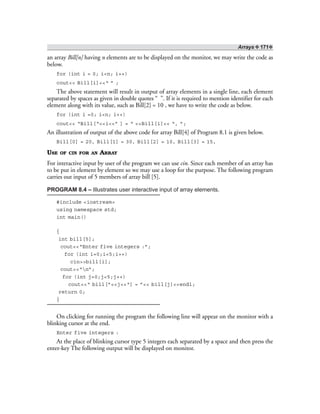 Arrays ❖ 171❖
an array Bill[n] having n elements are to be displayed on the monitor, we may write the code as
below.
for (int i = 0; i<n; i++)
cout<< Bill[i]<<“ ” ;
The above statement will result in output of array elements in a single line, each element
separated by spaces as given in double quotes “ ”. If it is required to mention identifier for each
element along with its value, such as Bill[2] = 10 , we have to write the code as below.
for (int i =0; i<n; i++)
cout<< “Bill[“<<i<<” ] = “ <<Bill[i]<< “, ”;
An illustration of output of the above code for array Bill[4] of Program 8.1 is given below.
Bill[0] = 20, Bill[1] = 30, Bill[2] = 10, Bill[3] = 15,
USE OF CIN FOR AN ARRAY
For interactive input by user of the program we can use cin. Since each member of an array has
to be put in element by element so we may use a loop for the purpose. The following program
carries out input of 5 members of array bill [5].
PROGRAM 8.4 – Illustrates user interactive input of array elements.
#include <iostream>
using namespace std;
int main()
{
int bill[5];
cout<<“Enter five integers :”;
for (int i=0;i<5;i++)
cin>>bill[i];
cout<<“n”;
for (int j=0;j<5;j++)
cout<<“ bill[”<<j<<“] = ”<< bill[j]<<endl;
return 0;
}
On clicking for running the program the following line will appear on the monitor with a
blinking cursor at the end.
Enter five integers :
At the place of blinking cursor type 5 integers each separated by a space and then press the
enter-key The following output will be displayed on monitor.
 