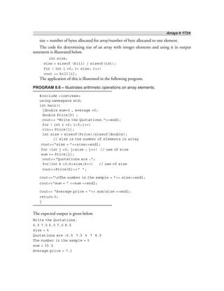 Arrays ❖ 173❖
size = number of bytes allocated for array/number of byte allocated to one element.
The code for determining size of an array with integer elements and using it in output
statement is illustrated below.
int size;
size = sizeof (bill) / sizeof(int);
for ( int i =0; i< size; i++)
cout << bill[i];
The application of this is illustrated in the following program.
PROGRAM 8.6 – Illustrates arithmetic operations on array elements.
#include <iostream>
using namespace std;
int main()
{double sum=0 , average =0;
double Price[5] ;
cout<< “Write the Quotations.”<<endl;
for ( int i =0; i<5;i++)
cin>> Price[i];
int size = sizeof(Price)/sizeof(double);
// size is the number of elements in array
cout<<“size = ”<<size<<endl;
for (int j =0; j<size ; j++) // use of size
sum += Price[j];
cout<<“Quotations are :”;
for(int k =0;k<size;k++) // use of size
cout<<Price[k]<<“ ”;
cout<<“nThe number in the sample = ”<< size<<endl;
cout<<“sum = ” <<sum <<endl;
cout<< “Average price = ”<< sum/size <<endl;
return 0;
}
The expected output is given below.
Write the Quotations.
6.5 7.5 6.0 7.0 8.5
size = 5
Quotations are :6.5 7.5 6 7 8.5
The number in the sample = 5
sum = 35.5
Average price = 7.1
 