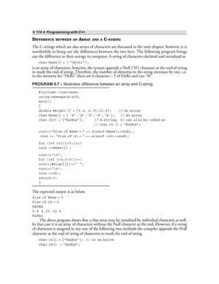❖ 174 ❖ Programming with C++
DIFFERENCE BETWEEN AN ARRAY AND A C-STRING
The C-strings which are also arrays of characters are discussed in the next chapter, however, it is
worthwhile to bring out the differences between the two here. The following program brings
out the difference in their storage in computer. A string of characters declared and initialized as
char Name[] = { “Delhi”};
is an array of characters, however, the system appends a Null (‘0’) character at the end of string
to mark the end of string. Therefore, the number of elements in the string increases by one, i.e.
in the memory for “Delhi” there are 6 elements – 5 of Delhi and one ‘0’.
PROGRAM 8.7 – Illustrates difference between an array and C-string.
#include <iostream>
using namespace std;
main()
{
double Weight [] = {5.4, 6.35,12.6}; // An array
char Name[] = { ‘R’,’A’,’D’,’H’,’A’}; // An array
char ch[] = {“Radha”}; // A string. It can also be coded as
// char ch [] = “Radha”;
cout<<“Size of Name = ” << sizeof(Name)<<endl;;
cout << “Size of ch = ” << sizeof (ch)<<endl;
for (int i=0;i<5;i++)
cout <<Name[i] ;
cout<<“n”;
for (int j=0;j<3;j++)
cout<<Weight[j]<<“ ”;
cout<<“n”;
cout <<ch ;
return 0;
}
The expected output is as below.
Size of Name = 5
Size of ch = 6
RADHA
5.4 6.35 12.6
Radha
The above program shows that a char array may be initialized by individual characters as well.
In that case it is an array of characters without the Null character at the end. However, if a string
of characters is assigned in any one of the following two methods the compiler appends the Null
character at the end of string of characters to mark the end of string.
char ch[] = {“Radha”}; // or as below
char ch[] = “Radha”;
 