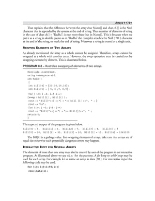 Arrays ❖ 175❖
That explains that the difference between the array char Name[] and char ch [] is the Null
character that is appended by the system at the end of string. Thus number of elements of string
in the case of char ch[] = “Radha”; is one more than that in Name[]. This is because when we
put it as a string in double quotes as in “Radha” the compiler attaches the Null (‘ 0’ ) character
at the end of the string, to mark the end of string. Moreover a string is treated as a single unit.
SWAPPING ELEMENTS OF TWO ARRAYS
As already mentioned the array as a whole cannot be assigned. Therefore, arrays cannot be
swapped as a whole with another array. However, the swap operation may be carried out by
swapping element by element. This is illustrated below.
PROGRAM 8.8 – Illustrates swapping of elements of two arrays.
#include <iostream>
using namespace std;
int main()
{
int bill[4] = {20,30,10,15};
int Bill[5] = { 5, 6 ,7, 8,9};
for ( int i =0; i<5;i++)
{swap ( bill[i] , Bill[i] );
cout <<“ bill[”<<i <<“] = ”<< bill [i] <<“, ” ; }
cout <<“n”;
for (int j =0; j<5; j++)
cout << “Bill[”<<j<<“] = ”<< Bill[j]<<“, ” ;
return 0;
}
The expected output of the program is given below.
bill[0] = 5, bill[1] = 6, bill[2] = 7, bill[3] = 8, bill[4] = 9
Bill[0] = 20, Bill[1] = 30, Bill[2] = 10, Bill[3] = 15, Bill[4] = 1245120
The Bill[4] is a garbage value. For swapping elements of arrays, take care that arrays are of
equal size otherwise such potentially dangerous errors may happen.
INTERACTIVE INPUT FOR SEVERAL ARRAYS
The elements of more than one array may also be entered by user of the program in an interactive
program. As illustrated above we use cin for the purpose. A for loop or while loop may be
used for each array. For example let us name an array as data [50 ]. For interactive input the
following code may be used.
for (int i=0;i<50;i++)
cin>>data[i];
 