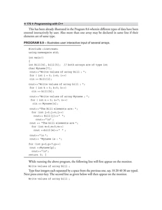 ❖ 176 ❖ Programming with C++
This has been already illustrated in the Program 8.6 wherein different types of data have been
entered interactively by user. Also more than one array may be declared in same line if their
elements are of same type.
PROGRAM 8.9 – Illustrates user interactive input of several arrays.
#include <iostream>
using namespace std;
int main()
{
int Bill[4], bill[5]; // both arrays are of type int
char Myname[7];
cout<<“Write values of array Bill ; ”;
for ( int i = 0; i<4; i++)
cin >> Bill[i];
cout<<“Write values of array bill ; ”;
for ( int k = 0; k<5; k++)
cin >> bill[k];
cout<<“Write values of array Myname ; ”;
for ( int n = 0; n<7; n++)
cin >> Myname[n];
cout<<“The Bill elements are: ”;
for (int j=0;j<4;j++)
cout<< Bill[j]<<“ ”;
cout<<“n” ;
cout << “The bill elements are ”;
for (int m=0;m<5;m++)
cout <<bill[m]<<“ ” ;
cout<<“n ”;
cout<< “Myname is : ”;
for (int p=0;p<7;p++)
cout <<Myname[p];
cout<<“n”;
return 0; }
While running the above program, the following line will first appear on the monitor.
Write values of array Bill ;
Type four integers each separated by a space from the previous one, say, 10 20 40 30 are typed.
Next press enter-key. The second line as given below will then appear on the monitor.
Write values of array bill ;
 