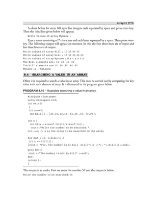 Arrays ❖ 177❖
As done before for array Bill, type five integers each separated by space and press enter-key.
Then the third line given below will appear.
Write values of array Myname ;
Type a name consisting of 7 characters and each letter separated by a space. Then press enter-
key. The following output will appear on monitor. In this the first three lines are of input and
last three lines are of output.
Write values of array Bill ; 10 20 40 30
Write values of array bill ; 15 30 50 40 60
Write values of array Myname ; N a t a s h a
The Bill elements are: 10 20 40 30
The bill elements are 15 30 50 40 60
Myname is : Natasha
8.4 SEARCHING A VALUE IN AN ARRAY
Often it is required to search a value in an array. This may be carried out by comparing the key
value with each element of array. It is illustrated in the program given below.
PROGRAM 8.10 – Illustrates searching a value in an array.
#include <iostream>
using namespace std;
int main()
{
int sum=0;
int bill[ ] = {20,30,10,15, 50,40 ,30, 70,95};
int x ;
int Size = sizeof (bill)/sizeof(int);
cout<<“Write the number to be searched:”;
cin >>x; // x is the value to be searched in the array
for(int i =0; i<Size;i++)
if( x == bill[i])
{cout<< “Yes, the number is in bill- bill[“<<i <<“]= “<<bill[i]<<endl;
goto End;}
cout <<“The number is not in bill” <<endl;
End:
return 0;
}
The output is as under. First we enter the number 50 and the output is below.
Write the number to be searched:50
 