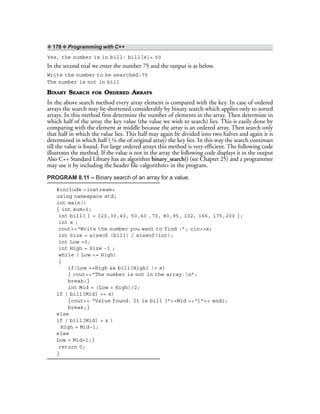 ❖ 178 ❖ Programming with C++
Yes, the number is in bill- bill[4]= 50
In the second trial we enter the number 75 and the output is as below.
Write the number to be searched:75
The number is not in bill
BINARY SEARCH FOR ORDERED ARRAYS
In the above search method every array element is compared with the key. In case of ordered
arrays the search may be shortened considerably by binary search which applies only to sorted
arrays. In this method first determine the number of elements in the array. Then determine in
which half of the array the key value (the value we wish to search) lies. This is easily done by
comparing with the element at middle because the array is an ordered array. Then search only
that half in which the value lies. This half may again be divided into two halves and again it is
determined in which half ( ¼ the of original array) the key lies. In this way the search continues
till the value is found. For large ordered arrays this method is very efficient. The following code
illustrates the method. If the value is not in the array the following code displays it in the output
Also C++ Standard Library has an algorithm binary_search() (see Chapter 25) and a programmer
may use it by including the header file <algorithm> in the program.
PROGRAM 8.11 – Binary search of an array for a value.
#include <iostream>
using namespace std;
int main()
{ int sum=0;
int bill[ ] = {20,30,40, 50,60 ,70, 80,95, 102, 166, 175,200 };
int x ;
cout<<“Write the number you want to find :”; cin>>x;
int Size = sizeof (bill) / sizeof(int);
int Low =0;
int High = Size -1 ;
while ( Low <= High)
{
if(Low ==High && bill[High] != x)
{ cout<<“The number is not in the array.n”;
break;}
int Mid = (Low + High)/2;
if ( bill[Mid] == x)
{cout<< “Value found. It is bill [”<<Mid <<“]”<< endl;
break;}
else
if ( bill[Mid] > x )
High = Mid–1;
else
Low = Mid+1;}
return 0;
}
 
