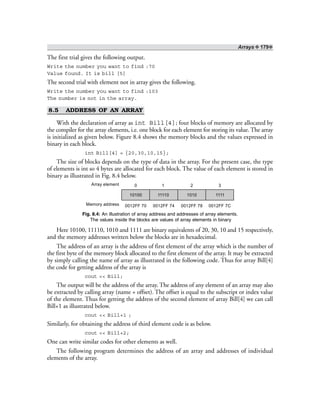 Arrays ❖ 179❖
The first trial gives the following output.
Write the number you want to find :70
Value found. It is bill [5]
The second trial with element not in array gives the following.
Write the number you want to find :103
The number is not in the array.
8.5 ADDRESS OF AN ARRAY
With the declaration of array as int Bill[4]; four blocks of memory are allocated by
the compiler for the array elements, i.e. one block for each element for storing its value. The array
is initialized as given below. Figure 8.4 shows the memory blocks and the values expressed in
binary in each block.
int Bill[4] = {20,30,10,15};
The size of blocks depends on the type of data in the array. For the present case, the type
of elements is int so 4 bytes are allocated for each block. The value of each element is stored in
binary as illustrated in Fig. 8.4 below.
10100 11110 1010 1111
0 1 2 3Array element
Memory address 0012FF 70 0012FF 74 0012FF 78 0012FF 7C
Fig. 8.4: An illustration of array address and addresses of array elements.
The values inside the blocks are values of array elements in binary
Here 10100, 11110, 1010 and 1111 are binary equivalents of 20, 30, 10 and 15 respectively,
and the memory addresses written below the blocks are in hexadecimal.
The address of an array is the address of first element of the array which is the number of
the first byte of the memory block allocated to the first element of the array. It may be extracted
by simply calling the name of array as illustrated in the following code. Thus for array Bill[4]
the code for getting address of the array is
cout << Bill;
The output will be the address of the array. The address of any element of an array may also
be extracted by calling array (name + offset). The offset is equal to the subscript or index value
of the element. Thus for getting the address of the second element of array Bill[4] we can call
Bill+1 as illustrated below.
cout << Bill+1 ;
Similarly, for obtaining the address of third element code is as below.
cout << Bill+2;
One can write similar codes for other elements as well.
The following program determines the address of an array and addresses of individual
elements of the array.
 