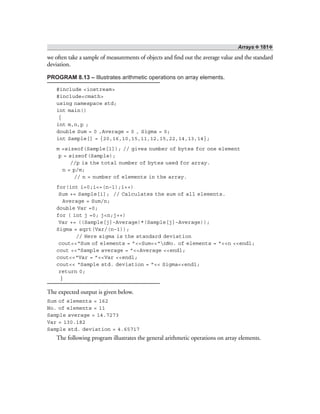 Arrays ❖ 181❖
we often take a sample of measurements of objects and find out the average value and the standard
deviation.
PROGRAM 8.13 – Illustrates arithmetic operations on array elements.
#include <iostream>
#include<cmath>
using namespace std;
int main()
{
int m,n,p ;
double Sum = 0 ,Average = 0 , Sigma = 0;
int Sample[] = {20,16,10,15,11,12,15,22,14,13,14};
m =sizeof(Sample[1]); // gives number of bytes for one element
p = sizeof(Sample);
//p is the total number of bytes used for array.
n = p/m;
// n = number of elements in the array.
for(int i=0;i<=(n–1);i++)
Sum += Sample[i]; // Calculates the sum of all elements.
Average = Sum/n;
double Var =0;
for ( int j =0; j<n;j++)
Var += ((Sample[j]–Average)*(Sample[j]–Average));
Sigma = sqrt(Var/(n–1));
// Here sigma is the standard deviation
cout<<“Sum of elements = ”<<Sum<<“nNo. of elements = ”<<n <<endl;
cout <<“Sample average = ”<<Average <<endl;
cout<<“Var = ”<<Var <<endl;
cout<< “Sample std. deviation = ”<< Sigma<<endl;
return 0;
}
The expected output is given below.
Sum of elements = 162
No. of elements = 11
Sample average = 14.7273
Var = 130.182
Sample std. deviation = 4.65717
The following program illustrates the general arithmetic operations on array elements.
 