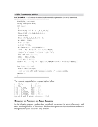 ❖ 182 ❖ Programming with C++
PROGRAM 8.14 – Another illustration of arithmetic operations on array elements.
#include <iostream>
using namespace std;
int main()
{
float B[4] = {2.5 ,3.4 ,6.0,12.2};
float C[4] = {4.0,2.0,3.6,6.4};
float R[4];
double S[4],a,b,c,d, sum =0;
a = B[2] + C[3];
b =B[3]– C[1];
c= B[2] * C[1];
d = (B[3]+C[2]) /(C[1]*B[1]);
cout<< “a = ”<<a<<“,tb = ”<<b <<“n”;
cout<<“c = ”<<c<< “,ttd = ”<<d<<“n”;
for (int i=0;i<=3;i++)
{S[i] = B[i] /C[i];
R[i] = B[i] * C[i];
cout<< “S[”<<i<<“] = ”<< S[i]<< “,tR[”<<i<<“] = ”<< R[i]<<endl; }
for (i=0;i<=3;i++)
sum += (B[i] +C[i]);
cout << “Sum of B and C array elements = ” <<sum <<endl;
return 0;
}
The expected output of above program is given below.
a = 12.4, b = 10.2
c = 12, d = 2.32353
S[0] = 0.625, R[0] = 10
S[1] = 1.7, R[1] = 6.8
S[2] = 1.66667, R[2] = 21.6
S[3] = 1.90625, R[3] = 78.08
Sum of B and C array elements = 40.1
OPERATION OF FUNCTIONS ON ARRAY ELEMENTS
In the following program two functions are defined, one returns the square of a number and
other returns square-root of the number. The functions operate on the array elements and return
the square and square root of the array elements.
 