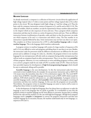 Introduction to C++ ❖ 3❖
MACHINE LANGUAGE
As already mentioned, a computer is a collection of electronic circuits driven by application of
high voltage (typical value is 5 volts) at some points and low voltage (typical value is 0) at other
points in the circuit. We may designate (code) high voltage as 1 and low voltage as 0. Thus the
basic code for computer instructions consists of sequences of 1s and 0s such as 00111110. The
values of variables, which are numbers, can also be represented in binary numbers (discussed later
in the chapter) which are also sequences of zeros and ones. Thus a program which comprises
instructions and data may be written as a series of sequences of zeros and ones. There are different
instruction formats (combinations of opcodes, codes and data) so that the processor can make
out which sequence of 0s and 1s is instruction and which is data. The first number in an
instruction is opcode followed by data. Some instructions may not have any data to act upon.
The complete set of these instructions for a CPU is called machine language code or simply
machine language. This is the language which machine understands.
A program written in machine language will consist of a large number of sequences of 0s
and 1s. It is very difficult to write such programs and debug them in case there is an error. Besides,
the instruction codes for processors made by different manufacturers are different for the same
process such as addition or storage of a value etc., therefore, the program written in one machine
language for one microprocessor will only work on computers having similar microprocessor but
will not work on computers based on other microprocessors. That is to say, there is no portability
of these programs. Moreover, it is very cumbersome to write and debug programs in binary codes
or to convert a program made for one make of CPU to another make of CPU. These two factors
have provided impetus for development of high level programming languages which should
be easy to understand, debug and be portable.
Assembly language is the next development. In this the instructional codes have been
converted to more readable forms, for example, for one processor instruction such as MOV AX
116 means move the immediate data that is 116 to destination register AX. The word MOV
is short form of MOVE. Assembly language instructions such as MOV, ADD which stands for
addition, SUB which stands for subtraction etc. are called mnemonics. A program written in
assembly language needs a software called assembler which converts the program consisting of
mnemonics and data into machine language. In this case also the programs are not portable.
Nevertheless, the programs written in assembly language are easier to read as well as easier to
debug than those written in machine language.
In the development of a high level language there has always been an endeavour to make the
language as near to the language that we speak as possible. It is worthwhile to note that the
programs written in machine language are the most efficient in execution, because there is nothing
between the code and the machine as is the case with high level languages. All high level computer
languages need a compiler or interpreter to convert the program instructions and data into
machine language for its execution, because, the machine understands only its own language, i.e.
sequences of 0s and 1s.
 