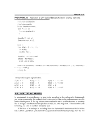 Arrays ❖ 183❖
PROGRAM 8.15 – Application of C++ Standard Library functions on array elements.
#include<iostream>
#include<cmath>
using namespace std;
int F1(int x)
{return pow(x,2);
}
double F2(int n)
{return sqrt(n);}
main()
{int A[4] = { 2,3,4,5};
int B[4];
double S[4];
for(int i=0;i<=3;i++)
{B[i] = F1(A[i]);
S[i] = F2(A[i]);
cout<<“A[”<<i<<“] = ”<<A[i]<< “tB[”<<i<<“] = ”<<B[i]<<“,tS[” <<i<<“] =
”<<S[i]<<“n”;}
return 0;
}
The expected output is given below.
A[0] = 2 B[0] = 4 S[0] = 1.41421
A[1] = 3 B[1] = 9 S[1] = 1.73205
A[2] = 4 B[2] = 16 S[2] = 2
A[3] = 5 B[3] = 25 S[3] = 2.23607
8.7 SORTING OF ARRAYS
In many cases it is required to sort an array in the ascending or descending order. For example
you may want to arrange the marks obtained by students in a descending order so that the student
who scores highest is at the top and the one with lowest marks is at the bottom, or you may
like to arrange a list of names in an alphabetical order, etc. The Program 8.16 illustrates the code
for sorting out a list of numbers entered by user.
If the list is to be arranged in ascending order the element with lowest value should be the
first. Let kim [j] and kim [j+1] be the two adjacent members of the array kim[]. Now the two
 