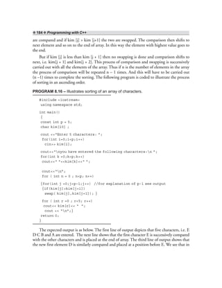 ❖ 184 ❖ Programming with C++
are compared and if kim [j] > kim [j+1] the two are swapped. The comparison then shifts to
next element and so on to the end of array. In this way the element with highest value goes to
the end.
But if kim [j] is less than kim [j + 1] then no swapping is done and comparison shifts to
next, i.e. kim[j + 1] and kim[j + 2]. This process of comparison and swapping is successively
carried out with all the elements of the array. Thus if n is the number of elements in the array
the process of comparison will be repeated n – 1 times. And this will have to be carried out
(n –1) times to complete the sorting. The following program is coded to illustrate the process
of sorting in an ascending order.
PROGRAM 8.16 – Illustrates sorting of an array of characters.
#include <iostream>
using namespace std;
int main()
{
const int p = 5;
char kim[10] ;
cout <<“Enter 5 characters: ”;
for(int i=0;i<p;i++)
cin>> kim[i];
cout<<“nyou have entered the following characters:n ”;
for(int k =0;k<p;k++)
cout<<“ ”<<kim[k]<<“ ”;
cout<<“n”;
for ( int n = 0 ; n<p; n++)
{for(int j =0;j<p–1;j++) //for explanation of p-1 see output
{if(kim[j]>kim[j+1])
swap( kim[j],kim[j+1]); }
for ( int r =0 ; r<5; r++)
cout<< kim[r]<< “ ”;
cout << “n”;}
return 0;
}
The expected output is as below. The first line of output depicts that five characters, i.e. E
D C B and A are entered. The next line shows that the first character E is successively compared
with the other characters and is placed at the end of array. The third line of output shows that
the new first element D is similarly compared and placed at a position before E. We see that in
 