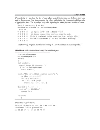 Arrays ❖ 185❖
4th round that is 1 less than the size of array all are sorted. Notice that two for loops have been
used in the program. One for comparing the values and placing the element with higher value
at appropriate place. The second for loop is for repeating the above process a number of times.
Enter 5 characters: E D C B A
you have entered the following characters:
E D C B A
D C B A E // E goes to the end in first round.
C B A D E // D goes to position one less than the end.
B A C D E // the C is placed in its position, i.e. on left of D.
A B C D E // B is placed after A , Total 4 cycles of sorting.
A B C D E
The following program illustrates the sorting of a list of numbers in ascending order.
PROGRAM 8.17 – Illustrates sorting of a list of integers.
#include <iostream>
using namespace std;
main()
{
int kim[10] ;
cout <<“Enter 10 integers: ”;
{ for(int i=0;i<10;i++)
cin>> kim[i]; }
cout<<“The sorted list is given below n ”;
{for (int i=0;i<10;i++)
for(int j =0;j<9;j++)
if (kim[j]>kim[j+1])
swap(kim[j],kim[j+1]); }
for(int i=0;i<10;i++)
cout <<“ ”<< kim[i]<<“ ”;
cout<<“n”;
return 0;
}
The output is given below.
Enter 10 integers: 23 11 43 56 78 65 43 22 88 37
The sorted list is given below
11 22 23 37 43 43 56 65 78 88
 