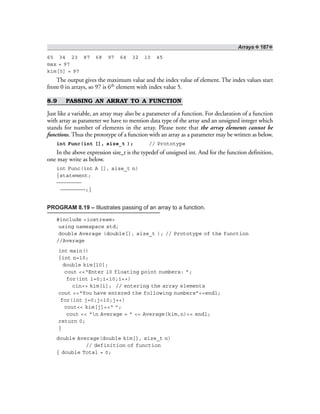Arrays ❖ 187❖
65 34 23 87 68 97 64 32 10 45
max = 97
kim[5] = 97
The output gives the maximum value and the index value of element. The index values start
from 0 in arrays, so 97 is 6th element with index value 5.
8.9 PASSING AN ARRAY TO A FUNCTION
Just like a variable, an array may also be a parameter of a function. For declaration of a function
with array as parameter we have to mention data type of the array and an unsigned integer which
stands for number of elements in the array. Please note that the array elements cannot be
functions. Thus the prototype of a function with an array as a parameter may be written as below.
int Func(int [], size_t ); // Prototype
In the above expression size_t is the typedef of unsigned int. And for the function definition,
one may write as below.
int Func(int A [], size_t n)
{statement;
————————
————————;}
PROGRAM 8.19 – Illustrates passing of an array to a function.
#include <iostream>
using namespace std;
double Average (double[], size_t ); // Prototype of the function
//Average
int main()
{int n=10;
double kim[10];
cout <<“Enter 10 floating point numbers: ”;
for(int i=0;i<10;i++)
cin>> kim[i]; // entering the array elements
cout <<“You have entered the following numbers”<<endl;
for(int j=0;j<10;j++)
cout<< kim[j]<<“ ”;
cout << “n Average = ” << Average(kim,n)<< endl;
return 0;
}
double Average(double kim[], size_t n)
// definition of function
{ double Total = 0;
 