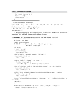 ❖ 188 ❖ Programming with C++
for (int i =0; i<n; i++)
Total += kim[i];
return Total / n;
}
The expected output is given below.
Enter 10 floating point numbers: 6.5 4.6 5.8 5.9 6.1 6.7 6.4 5.3 4.6 5.0
You have entered the following numbers
6.5 4.6 5.8 5.9 6.1 6.7 6.4 5.3 4.6 5
Average = 5.69
In the following program two arrays are passed to a function. The function evaluates the
products of their respective elements and calculates the sum.
PROGRAM 8.20 – Illustrates passing of more than one array to a function.
#include <iostream>
using namespace std;
double Product (double [], double[], size_t, size_t);
//function prototype
int main()
{ int n =4, m=4;
double kim[4];
double Bill[4];
cout <<“Enter 4 decimal numbers for kim: ”;
for(int i=0;i<4;i++)
cin>> kim[i];
cout<<“nEnter 4 numbers for Bill: ”;
for(int j=0;j<4;j++)
cin>> Bill[j]; // Entering array elements
cout <<“You have entered the following numbers for kim.”<<endl;
for(int k=0;k<4;k++)
cout<< kim[k]<<“ ”;
cout<<“nYou have entered the following numbers for Bill ”<<endl;
for(int s=0;s<4;s++)
cout<< Bill[s]<<“ ”;
cout<<“n Sum of Product of array elements = ” << Product(kim, Bill, n,
m)<< endl;
return 0;
}
double Product(double kim[],double Bill[], size_t n, size_t m )
{double Product[] ={0,0,0,0};
 