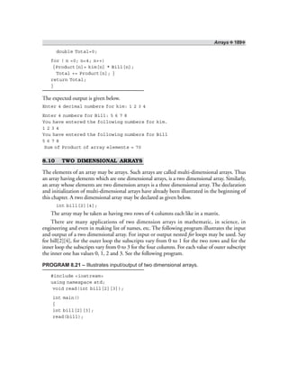 Arrays ❖ 189❖
double Total=0;
for ( n =0; n<4; n++)
{Product[n]= kim[n] * Bill[n];
Total += Product[n]; }
return Total;
}
The expected output is given below.
Enter 4 decimal numbers for kim: 1 2 3 4
Enter 4 numbers for Bill: 5 6 7 8
You have entered the following numbers for kim.
1 2 3 4
You have entered the following numbers for Bill
5 6 7 8
Sum of Product of array elements = 70
8.10 TWO DIMENSIONAL ARRAYS
The elements of an array may be arrays. Such arrays are called multi-dimensional arrays. Thus
an array having elements which are one dimensional arrays, is a two dimensional array. Similarly,
an array whose elements are two dimension arrays is a three dimensional array. The declaration
and initialization of multi-dimensional arrays have already been illustrated in the beginning of
this chapter. A two dimensional array may be declared as given below.
int bill[2][4];
The array may be taken as having two rows of 4 columns each like in a matrix.
There are many applications of two dimension arrays in mathematic, in science, in
engineering and even in making list of names, etc. The following program illustrates the input
and output of a two dimensional array. For input or output nested for loops may be used. Say
for bill[2][4], for the outer loop the subscripts vary from 0 to 1 for the two rows and for the
inner loop the subscripts vary from 0 to 3 for the four columns. For each value of outer subscript
the inner one has values 0, 1, 2 and 3. See the following program.
PROGRAM 8.21 – Illustrates input/output of two dimensional arrays.
#include <iostream>
using namespace std;
void read(int bill[2][3]);
int main()
{
int bill[2][3];
read(bill);
 