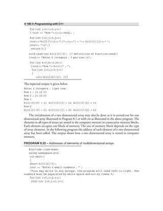 ❖ 190 ❖ Programming with C++
for(int i=0;i<2;i++)
{ cout << “Row ”<<i+1<<endl; ;
for(int j=0;j<3;j++)
cout<<“bill[”<<i<<“][”<<j<<“] = ”<< bill[i][j]<<“ ”;
cout<< “n”;}
return 0;}
void read(int bill[2][3]) // definition of function read()
{cout<< “Enter 6 integers , 3 per row;n”;
for(int k=0;k<=1;k++)
{cout<<“Row ”<<k+1<<“ ; ”;
for(int j=0;j<3;j++)
{
cin>>bill[k][j]; }}}
The expected output is given below.
Enter 6 integers , 3 per row;
Row 1 ; 11 12 13
Row 2 ; 21 22 23
Row 1
bill[0][0] = 11 bill[0][1] = 12 bill[0][2] = 13
Row 2
bill[1][0] = 21 bill[1][1] = 22 bill[1][2] = 23
The initialization of a two dimensional array may also be done as it is carried out for one
dimensional array illustrated in Program 8.1 or with cin as illustrated in the above program. The
elements in all types of arrays are stored in the computer memory in consecutive memory blocks.
Each element occupies one block of memory. The size of memory block depends on the type
of array elements. In the following program the address of each element of a two dimensional
array has been called. The output shows how a two dimensional array is stored in computer
memory.
PROGRAM 8.22 – Addresses of elements of multidimensional arrays.
#include <iostream>
using namespace std;
int main()
{
short bill[2][3];
cout << “Enter 6 small numbers : ” ;
/*you may write in any groups, the program will read left to right. The
numbers must be separated by white space and not by comma.*/
for(int i=0;i<2;i++)
{for(int j=0;j<3;j++)
 