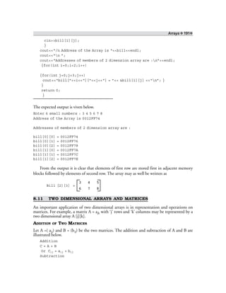 Arrays ❖ 191❖
cin>>bill[i][j];
}
cout<<“/n Address of the Array is “<<bill<<endl;
cout<<“n ”;
cout<<“Addresses of members of 2 dimension array are :n”<<endl;
{for(int i=0;i<2;i++)
{for(int j=0;j<3;j++)
cout<<“bill[”<<i<<“][”<<j<<“] = ”<< &bill[i][j] <<“n”; }
}
return 0;
}
The expected output is viven below.
Enter 6 small numbers : 3 4 5 6 7 8
Address of the Array is 0012FF74
Addresses of members of 2 dimension array are :
bill[0][0] = 0012FF74
bill[0][1] = 0012FF76
bill[0][2] = 0012FF78
bill[1][0] = 0012FF7A
bill[1][1] = 0012FF7C
bill[1][2] = 0012FF7E
From the output it is clear that elements of first row are stored first in adjacent memory
blocks followed by elements of second row. The array may as well be written as
Bill [2][3] =
3 4 5
6 7 8
8.11 TWO DIMENSIONAL ARRAYS AND MATRICES
An important application of two dimensional arrays is in representation and operations on
matrices. For example, a matrix A = ajk with ‘j’ rows and ‘k’ columns may be represented by a
two dimensional array A [j][k].
ADDITION OF TWO MATRICES
Let A =( aij) and B = (bij) be the two matrices. The addition and subtraction of A and B are
illustrated below.
Addition
C = A + B
Or Cij = aij + bij
Subtraction
 