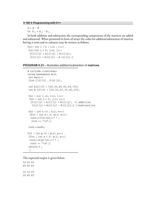 ❖ 192 ❖ Programming with C++
D = A – B
Or Dij = aij - bij
In both addition and subtraction the corresponding components of the matrices are added
and subtracted. When presented in form of arrays the codes for addition/subtraction of matrices
having n rows and m columns may be written as follows.
for( int i = 0 ; i<n ; i++)
for(int j = 0; j<m; j++)
{C{i][j] = A[i][j] + B[i][j];
D[i][j] = A[i][j] – B [i][j];}
PROGRAM 8.23 – Illustrates addition/subtraction of matrices.
# include <iostream>
using namespace std;
int main()
{int C[2][3] , D[2][3];
int A[2][3] = {20,30,40,50,60,70};
int B [2][3] = {10,20,20,30,20,10};
for ( int i =0; i<2; i++)
for ( int j = 0; j<3; j++)
{C[i][j] = A[i][j] + B[i][j]; // addition
D[i][j] = A[i][j] – B[i][j];} //subtraction
for ( int n =0 ; n<2; n++)
{for ( int m = 0; m<3; m++)
cout<<C[n][m]<<“ ” ;
cout << “n”;}
cout<<endl;
for ( int p =0 ; p<2; p++)
{for ( int s = 0; s<3; s++)
cout<<D[p][s]<<“ ” ;
cout << “n”;}
return 0 ;
}
The expected output is given below.
30 50 60
80 80 80
10 10 20
20 40 60
 