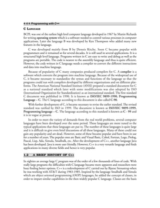 ❖ 4 ❖ Programming with C++
C LANGUAGE
BCPL was one of the earliest high level computer language developed in 1967 by Martin Richards
for writing operating system which is a software needed to control various processes in computer
applications. Later the language B was developed by Ken Thompson who added many new
features in the language.
C was developed mainly from B by Dennis Ritche. Soon C became popular with
programmers and it remained so for several decades. It is still used in several applications. It is a
structured high level language. Programs written in C are easy to write and debug as well as the
programs are portable. The code is nearest to the assembly language and thus is quite efficient.
However, the code written in C language needs a compiler to convert the different instructions
and data into machine language.
Because of popularity of C many companies produced compilers for C. A compiler is a
software which converts the program into machine language. Because of the widespread use of
C, it became necessary to standardize the syntax and functions of the language so that the
programs could run with compilers developed by different organizations and on different plat-
forms. The American National Standard Institute (ANSI) prepared a standard document for C
as a national standard which later with some modifications was also adopted by ISO
(International Organization for Standardization) as an international standard. The first standard
C document was published in 1990. It is known as ISO/IEC 9899-1990, Programming
Language – C. The C language according to this document is also called C-90.
With further development of C, it became necessary to revise the earlier standard. The revised
standard was ratified by ISO in 1999. The document is known as ISO/IEC 9899-1999,
Programming language – C. The language according to this standard is known as C - 99 and
it is in vogue at present.
In order to meet the variety of demands from the real world problems, several computer
languages have been developed over the same period. These languages are more tuned to the
typical applications that these languages are put to. The number of these languages is quite large
and it is difficult to give even brief discussions of all these languages. Many of these could not
gain any popularity and are dead. However, some of these became popular and have been in use
for a number of years. The popular ones are Basic and Visual Basic, Cobol, Fortran, Logo, Prolog,
Pascal, Lisp, Ada, Simula, Smalltalk, etc. After the development of C++, another language Java
has been developed. Java is more user friendly. However, C++ is a very versatile language and finds
applications in many diverse fields and hence is very popular.
1.2 A BRIEF HISTORY OF C++
In eighties an average large C program was of the order of a few thousands of lines of code. With
really large programs the difficulties with C language became more apparent and researchers were
busy finding better options. C++ is a redevelopment of C carried out by Bjarne Stroustrup when
he was working with AT&T during 1983-1985. Inspired by the language Smalltalk and Simula
which are object oriented programming (OOP) languages, he added the concept of classes, in
order to impart similar capabilities in the then widely popular C language. Classes are the basis
 