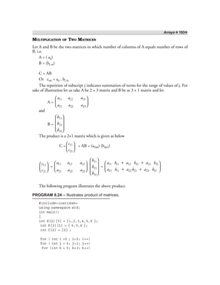 Arrays ❖ 193❖
MULTIPLICATION OF TWO MATRICES
Let A and B be the two matrices in which number of columns of A equals number of rows of
B, i.e.
A = ( aij)
B = (bj m)
C = AB
Or cim = aij . bj m
The repetition of subscript j indicates summation of terms for the range of values of j. For
sake of illustration let us take A be 2 × 3 matrix and B be as 3 × 1 matrix and let
A =
11 12 13
21 22 23
a a a
a a a
 
 
 
and
B =
11
21
31
b
b
b
 
 
 
  
The product is a 2×1 matrix which is given as below
C = 11
21
c
c
 
  
= AB = (a2m) (bm1)
11
21
c
c
 
  
=
11 12 13
21 22 23
a a a
a a a
 
 
 
11
21
31
b
b
b
 
 
 
  
=
11 11 12 21 13 31
21 11 22 21 23 31
a b a b a b
a b a b a b
+ + 
 + + 
The following program illustrates the above product.
PROGRAM 8.24 – Illustrates product of matrices.
#include<iostream>
using namespace std;
int main()
{
int S[2][3] = {1,2,3,4,5,6 };
int P[3][1] = { 6,5,4 };
int C[2] = {0} ;
for ( int i =0 ; i<2; i++)
for ( int j = 0; j<1; j++)
for (int k = 0; k<3; k++)
 