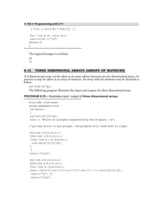 ❖ 194 ❖ Programming with C++
{ C[i] += S[i][k] * P[k][j] ;}
for ( int m =0 ; m<2; m++)
cout<<C[m] <<“n”;
return 0;
}
The expected output is as below.
28
73
8.12 THREE DIMENSIONAL ARRAYS (ARRAYS OF MATRICES)
A 3-dimensional array can be taken as an array whose elements are two dimensional arrays. In
practice it may be taken as an array of matrices. An array with int elements may be declared as
below.
int A[m][n][p];
The following program illustrates the input and output of a three dimensional array.
PROGRAM 8.25 – Illustrates input / output of three dimensional arrays.
#include <iostream>
using namespace std;
int main()
{
int bill[2][3][4];
cout << “Write 24 integers separated by white space ;n”;
//you may write in any groups, the program will read left to right.
for(int i=0;i<2;i++)
{for(int j=0;j<3;j++)
{for (int k = 0; k<4;k++)
cin>>bill[i][j][k];
}
}
cout<<“nn”;
for(int n=0;n<2;n++)
{for(int j=0;j<3;j++)
{for (int k =0;k<4;k++)
cout<<“bill[”<<n<<“][”<<j<<“][”<<k<<“] = ”<< bill[n][j][k];
cout<<“n”; }}
cout<<“nn”;
 
