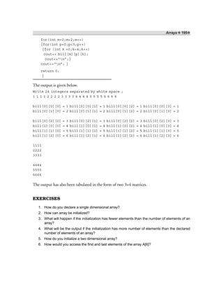 Arrays ❖ 195❖
for(int m=0;m<2;m++)
{for(int p=0;p<3;p++)
{for (int k =0;k<4;k++)
cout<< bill[m][p][k];
cout<<“n”;}
cout<<“n”; }
return 0;
}
The output is given below.
Write 24 integers separated by white space ;
1 1 1 1 2 2 2 2 3 3 3 3 4 4 4 4 5 5 5 5 6 6 6 6
bill[0][0][0] = 1 bill[0][0][1] = 1 bill[0][0][2] = 1 bill[0][0][3] = 1
bill[0][1][0] = 2 bill[0][1][1] = 2 bill[0][1][2] = 2 bill[0][1][3] = 2
bill[0][2][0] = 3 bill[0][2][1] = 3 bill[0][2][2] = 3 bill[0][2][3] = 3
bill[1][0][0] = 4 bill[1][0][1] = 4 bill[1][0][2] = 4 bill[1][0][3] = 4
bill[1][1][0] = 5 bill[1][1][1] = 5 bill[1][1][2] = 5 bill[1][1][3] = 5
bill[1][2][0] = 6 bill[1][2][1] = 6 bill[1][2][2] = 6 bill[1][2][3] = 6
1111
2222
3333
4444
5555
6666
The output has also been tabulated in the form of two 3×4 matrices.
EXERCISES
1. How do you declare a single dimensional array?
2. How can array be initialized?
3. What will happen if the initialization has fewer elements than the number of elements of an
array?
4. What will be the output if the initialization has more number of elements than the declared
number of elements of an array?
5. How do you initialize a two dimensional array?
6. How would you access the first and last elements of the array A[6]?
 