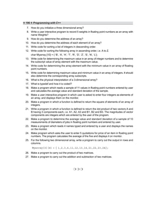❖ 196 ❖ Programming with C++
7. How do you initialize a three dimensional array?
8. Write a user interactive program to record 5 weights in floating point numbers as an array with
name Weights?
9. How do you determine the address of an array?
10. How do you determine the address of each element of an array?
11. Write code for sorting a list of integers in descending order.
12. Write code for sorting the following array in ascending order, i.e. A to Z.
char Myarray [10] = { ‘B’, ‘A’, ‘H’, ‘T’, ‘R’, ‘D’, ‘Z’, ‘S’, ‘N’, ‘L’};
13. Write code for determining the maximum value in an array of integer numbers and to determine
the subscript value of array element with the maximum value.
14. Write code for determining the array element with the minimum value in an array of floating
point numbers.
15. Write code for determining maximum value and minimum value in an array of integers. It should
also determine the corresponding array subscripts.
16. What is the physical interpretation of a 3-dimensional array?
17. What is typedef and how it is coded?
18. Make a program which reads a sample of 11 values in floating point numbers entered by user
and calculates the average value and standard deviation of the sample.
19. Make a user interactive program in which user is asked to enter four integers as elements of
an array, and displays them on the monitor.
20. Make a program in which a function is defined to return the square of elements of an array of
integers.
21. Write a program in which a function is defined to return the dot product of two vectors A and
B having 3 components each, i.e. A1, A2, A3 and B1, B2 and B3. The magnitudes of vector
components are integers which are entered by the user of the program.
22. Make a program to determine the average value and standard deviation of a sample of 10
measurements of diameters of jobs in floating point numbers and entered by user.
23. Make a program which reads 4 names typed and entered by a user and displays the names
on the monitor.
24. Make program which asks the user to enter 5 quotations for price of an item in floating point
numbers. The program calculates the average of the five and displays it on monitor.
25. For the following two dimensional array, write a program to carry out the output in rows and
columns.
Myarray[3][4] = { 1,2,3,4,11,12,13,14,21,22,23,24};
26. Make a program to carry out the product of two matrices.
27. Make a program to carry out the addition and subtraction of two matrices.
❍ ❍ ❍
 