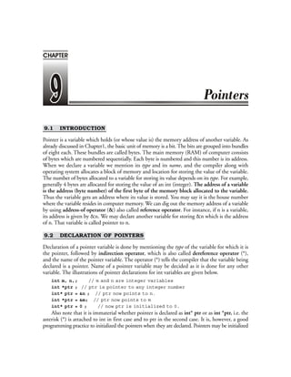 9.1 INTRODUCTION
Pointer is a variable which holds (or whose value is) the memory address of another variable. As
already discussed in Chapter1, the basic unit of memory is a bit. The bits are grouped into bundles
of eight each. These bundles are called bytes. The main memory (RAM) of computer consists
of bytes which are numbered sequentially. Each byte is numbered and this number is its address.
When we declare a variable we mention its type and its name, and the compiler along with
operating system allocates a block of memory and location for storing the value of the variable.
The number of bytes allocated to a variable for storing its value depends on its type. For example,
generally 4 bytes are allocated for storing the value of an int (integer). The address of a variable
is the address (byte number) of the first byte of the memory block allocated to the variable.
Thus the variable gets an address where its value is stored. You may say it is the house number
where the variable resides in computer memory. We can dig out the memory address of a variable
by using address-of operator (&) also called reference operator. For instance, if n is a variable,
its address is given by &n. We may declare another variable for storing &n which is the address
of n. That variable is called pointer to n.
9.2 DECLARATION OF POINTERS
Declaration of a pointer variable is done by mentioning the type of the variable for which it is
the pointer, followed by indirection operator, which is also called dereference operator (*),
and the name of the pointer variable. The operator (*) tells the compiler that the variable being
declared is a pointer. Name of a pointer variable may be decided as it is done for any other
variable. The illustrations of pointer declarations for int variables are given below.
int m, n,; // m and n are integer variables
int *ptr ; // ptr is pointer to any integer number
int* ptr = &n ; // ptr now points to n.
int *ptr = &m; // ptr now points to m
int* ptr = 0 ; // now ptr is initialized to 0.
Also note that it is immaterial whether pointer is declared as int* ptr or as int *ptr, i.e. the
asterisk (*) is attached to int in first case and to ptr in the second case. It is, however, a good
programming practice to initialized the pointers when they are declared. Pointers may be initialized
CHAPTER
 