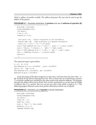 Pointers ❖ 199❖
which is address of another variable. The address-of operator (&) may also be used to get the
address of the pointer.
PROGRAM 9.1 – Illustrates declaration of pointers and use of address-of operator (&)
#include <iostream>
using namespace std;
int main()
{ int n = 60 ;
double B = 8.56;
int* ptrn = &n; //ptrn is pointer to int variable n.
double *pB = &B; //pB is pointer to a double variable B
cout<<“n = ”<<n<<“, B = ”<< B<<endl;
cout<<“The address of n is = ”<<&n<<“ , ptrn = ” << ptrn <<endl;
cout<< “*ptrn = ”<<*ptrn<< “, *pB = ” <<*pB <<endl;
cout <<“The address of B = ” << &B << “, pB = ” << pB << endl;
cout << “Address of ptrn = ” <<& ptrn<<endl;
return 0;
}
The expected output is given below.
n = 60, B = 8.56
The address of n is = 0012FF7C , ptrn = 0012FF7C
*ptrn = 60, *pB = 8.56
The address of B = 0012FF74, pB = 0012FF74
Address of ptrn = 0012FF70
From the output of the above program it is clear that n and *ptrn have the same value, i.e.
60. Similarly B and *pB are both equal to 8.56. Thus it shows that use of dereference operator
(*) on pointer variables ptrn and pB gives the values stored at the respective addresses. The program
also gives the address where ptrn is stored. Here we have attached ptr or p to the name of variable
to indicate that it is a pointer. But you can put any other name which is legal in C++. The
following program illustrates some more pointer declarations and the use of typedef.
PROGRAM 9.2 – Illustrates use of typedef in pointer declaration.
#include <iostream>
using namespace std;
int main()
{char ch = ‘S’;
char* pc = &ch;
cout << “*pc = ”<< *pc<<endl;
double x = 4.5, z;
typedef double* pd;
 