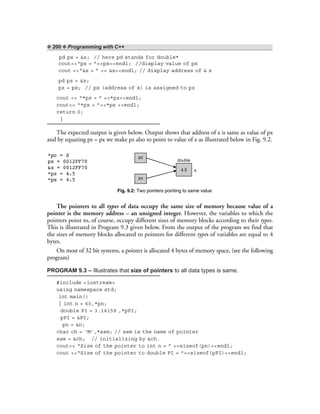 ❖ 200 ❖ Programming with C++
pd px = &x; // here pd stands for double*
cout<<“px = ”<<px<<endl; //display value of px
cout <<“&x = ” << &x<<endl; // display address of & x
pd pz = &z;
pz = px; // px (address of x) is assigned to pz
cout << “*pz = ” <<*pz<<endl;
cout<< “*px = ”<<*px <<endl;
return 0;
}
The expected output is given below. Output shows that address of x is same as value of px
and by equating pz = px we make pz also to point to value of x as illustrated below in Fig. 9.2.
pz
px
4.5
double
x
Fig. 9.2: Two pointers pointing to same value
The pointers to all types of data occupy the same size of memory because value of a
pointer is the memory address – an unsigned integer. However, the variables to which the
pointers point to, of course, occupy different sizes of memory blocks according to their types.
This is illustrated in Program 9.3 given below. From the output of the program we find that
the sizes of memory blocks allocated to pointers for different types of variables are equal to 4
bytes.
On most of 32 bit systems, a pointer is allocated 4 bytes of memory space, (see the following
program)
PROGRAM 9.3 – Illustrates that size of pointers to all data types is same.
#include <iostream>
using namespace std;
int main()
{ int n = 60,*pn;
double PI = 3.14159 ,*pPI;
pPI = &PI;
pn = &n;
char ch = ‘M’,*sam; // sam is the name of pointer
sam = &ch; // initializing by &ch.
cout<< “Size of the pointer to int n = ” <<sizeof(pn)<<endl;
cout <<“Size of the pointer to double PI = ”<<sizeof(pPI)<<endl;
*pc = S
px = 0012FF70
&x = 0012FF70
*pz = 4.5
*px = 4.5
 