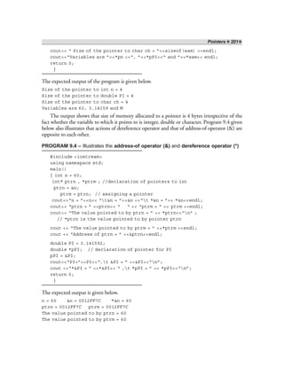 Pointers ❖ 201❖
cout<< “ Size of the pointer to char ch = ”<<sizeof(sam) <<endl;
cout<<“Variables are ”<<*pn <<“, ”<<*pPI<<“ and ”<<*sam<< endl;
return 0;
}
The expected output of the program is given below.
Size of the pointer to int n = 4
Size of the pointer to double PI = 4
Size of the pointer to char ch = 4
Variables are 60, 3.14159 and M
The output shows that size of memory allocated to a pointer is 4 bytes irrespective of the
fact whether the variable to which it points to is integer, double or character. Program 9.4 given
below also illustrates that actions of dereference operator and that of address-of operator (&) are
opposite to each other.
PROGRAM 9.4 – Illustrates the address-of operator (&) and dereference operator (*)
#include <iostream>
using namespace std;
main()
{ int n = 60;
int* ptrn , *ptrm ; //declaration of pointers to int
ptrn = &n;
ptrm = ptrn; // assigning a pointer
cout<<“n = ”<<n<< “t&n = ”<<&n <<“t *&n = ”<< *&n<<endl;
cout<< “ptrn = ” <<ptrn<< “ “ << “ptrm = ” << ptrm <<endl;
cout<< “The value pointed to by ptrn = ” << *ptrn<<“n” ;
// *ptrn is the value pointed to by pointer ptrn
cout << “The value pointed to by ptrm = ” <<*ptrm <<endl;
cout << “Address of ptrn = ” <<&ptrn<<endl;
double PI = 3.141592;
double *pPI; // declaration of pointer for PI
pPI = &PI;
cout<<“PI=”<<PI<<“,t &PI = ” <<&PI<<“n”;
cout <<“*&PI = ” <<*&PI<< “ ,t *pPI = ” << *pPI<<“n”;
return 0;
}
The expected output is given below.
n = 60 &n = 0012FF7C *&n = 60
ptrn = 0012FF7C ptrm = 0012FF7C
The value pointed to by ptrn = 60
The value pointed to by ptrm = 60
 