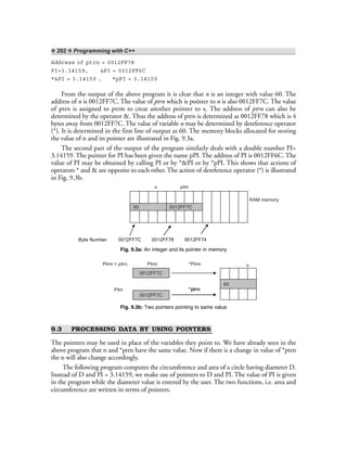 ❖ 202 ❖ Programming with C++
Address of ptrn = 0012FF78
PI=3.14159, &PI = 0012FF6C
*&PI = 3.14159 , *pPI = 3.14159
From the output of the above program it is clear that n is an integer with value 60. The
address of n is 0012FF7C. The value of ptrn which is pointer to n is also 0012FF7C. The value
of ptrn is assigned to ptrm to creat another pointer to x. The address of ptrn can also be
determined by the operator &. Thus the address of ptrn is determined as 0012FF78 which is 4
bytes away from 0012FF7C. The value of variable n may be determined by dereference operator
(*). It is determined in the first line of output as 60. The memory blocks allocated for storing
the value of n and its pointer are illustrated in Fig. 9.3a.
The second part of the output of the program similarly deals with a double number PI=
3.14159. The pointer for PI has been given the name pPI. The address of PI is 0012FF6C. The
value of PI may be obtained by calling PI or by *&PI or by *pPI. This shows that actions of
operators * and & are opposite to each other. The action of dereference operator (*) is illustrated
in Fig. 9.3b.
Byte Number. 0012FF7C 0012FF78 0012FF74
60
n ptrn
RAM memory
0012FF7C
Fig. 9.3a: An integer and its pointer in memory
60
0012FF7C
0012FF7C
PtrmPtrm = ptrn; *Ptrm
*ptrn
n
Ptrn
Fig. 9.3b: Two pointers pointing to same value
9.3 PROCESSING DATA BY USING POINTERS
The pointers may be used in place of the variables they point to. We have already seen in the
above program that n and *ptrn have the same value. Now if there is a change in value of *ptrn
the n will also change accordingly.
The following program computes the circumference and area of a circle having diameter D.
Instead of D and PI = 3.14159, we make use of pointers to D and PI. The value of PI is given
in the program while the diameter value is entered by the user. The two functions, i.e. area and
circumference are written in terms of pointers.
 