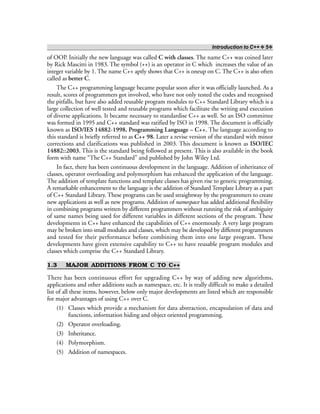 Introduction to C++ ❖ 5❖
of OOP. Initially the new language was called C with classes. The name C++ was coined later
by Rick Mascitti in 1983. The symbol (++) is an operator in C which increases the value of an
integer variable by 1. The name C++ aptly shows that C++ is oneup on C. The C++ is also often
called as better C.
The C++ programming language became popular soon after it was officially launched. As a
result, scores of programmers got involved, who have not only tested the codes and recognised
the pitfalls, but have also added reusable program modules to C++ Standard Library which is a
large collection of well tested and reusable programs which facilitate the writing and execution
of diverse applications. It became necessary to standardise C++ as well. So an ISO committee
was formed in 1995 and C++ standard was ratified by ISO in 1998. The document is officially
known as ISO/IES 14882-1998, Programming Language – C++. The language according to
this standard is briefly referred to as C++ 98. Later a revise version of the standard with minor
corrections and clarifications was published in 2003. This document is known as ISO/IEC
14882::2003. This is the standard being followed at present. This is also available in the book
form with name “The C++ Standard” and published by John Wiley Ltd.
In fact, there has been continuous development in the language. Addition of inheritance of
classes, operator overloading and polymorphism has enhanced the application of the language.
The addition of template functions and template classes has given rise to generic programming.
A remarkable enhancement to the language is the addition of Standard Template Library as a part
of C++ Standard Library. These programs can be used straightway by the programmers to create
new applications as well as new programs. Addition of namespace has added additional flexibility
in combining programs written by different programmers without running the risk of ambiguity
of same names being used for different variables in different sections of the program. These
developments in C++ have enhanced the capabilities of C++ enormously. A very large program
may be broken into small modules and classes, which may be developed by different programmers
and tested for their performance before combining them into one large program. These
developments have given extensive capability to C++ to have reusable program modules and
classes which comprise the C++ Standard Library.
1.3 MAJOR ADDITIONS FROM C TO C++
There has been continuous effort for upgrading C++ by way of adding new algorithms,
applications and other additions such as namespace, etc. It is really difficult to make a detailed
list of all these items, however, below only major developments are listed which are responsible
for major advantages of using C++ over C.
(1) Classes which provide a mechanism for data abstraction, encapsulation of data and
functions, information hiding and object oriented programming.
(2) Operator overloading.
(3) Inheritance.
(4) Polymorphism.
(5) Addition of namespaces.
 