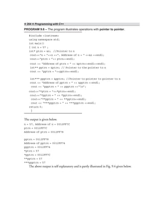 ❖ 204 ❖ Programming with C++
PROGRAM 9.6 – The program illustrates operations with pointer to pointer.
#include <iostream>
using namespace std;
int main()
{ int n = 57 ;
int* ptrn = &n; //Pointer to n
cout<<“n = ”<<n <<“, Address of n = “ <<&n <<endl;
cout<<“ptrn = ”<< ptrn<<endl;
cout << “Address of ptrn = ” << &ptrn<<endl<<end1;
int** pptrn = &ptrn; // Pointer to the pointer to n
cout << “pptrn = ”<<pptrn<<endl;
int*** ppptrn = &pptrn; //Pointer to pointer to pointer to n
cout << “Address of pptrn = ” << &pptrn <<endl;
cout << “ppptrn = ” << ppptrn <<“n”;
cout<<“*ptrn = ”<<*ptrn<<endl;
cout<<“*pptrn = ” << *pptrn<<endl;
cout<<“**pptrn = ” << **pptrn<<endl;
cout << “***ppptrn = ” << ***ppptrn <<endl;
return 0;
}
The output is given below.
n = 57, Address of n = 0012FF7C
ptrn = 0012FF7C
Address of ptrn = 0012FF78
pptrn = 0012FF78
Address of pptrn = 0012FF74
ppptrn = 0012FF74
*ptrn = 57
*pptrn = 0012FF7C
**pptrn = 57
***ppptrn = 57
The above output is self explanatory and is partly illustrated in Fig. 9.4 given below.
 