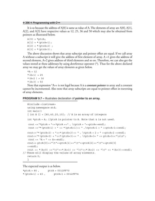 ❖ 206 ❖ Programming with C++
It is so because the address of A[0] is same as value of A. The elements of array are A[0], A[1],
A[2], and A[3] have respective values as 12, 25, 36 and 50 which may also be obtained from
pointers as illustrated below.
A[0] = *ptrA;
A[1] = *(ptrA+1);
A[2] = *(ptrA+2) ;
A[3] = *(ptrA+3);
The above discussion shows that array subscript and pointer offset are equal. If we call array
A without a subscript it will give the address of first element of array. A +1 gives the address of
second element, A+2 gives address of third elements and so on. Therefore, we can also get the
values stored at these addresses by using dereference operator (*). Thus for the above declared
array we may get the values of array elements as given below.
*A = 12
*(A+1) = 25
*(A+2 ) = 36
*(A+3) = 50
Note that expression *A++ is not legal because A is a constant pointer to array and a constant
cannot be incremented. Also note that array subscripts are equal to pointer offset in traversing
of array elements.
PROGRAM 9.7 – Illustrates declaration of pointer to an array.
#include <iostream>
using namespace std;
int main()
{ int A [] = {80,40,20,10}; // A is an array of integers
int *ptrA = A; //ptrA is pointer to A. Note that & is not used.
cout <<“*ptrA = ”<<*ptrA <<“ , tptrA = ”<<ptrA<<endl;
cout <<“*(ptrA+1) = ” << *(ptrA+1)<< “ ,tptrA+1 = ” <<ptrA+1<<endl;
cout<<“*(ptrA+2) = ”<<*(ptrA+2)<< “ , tptrA + 2 = ” <<ptrA+2 <<endl;
cout<<“*(ptrA+3) = ”<<*(ptrA+3)<< “ , tptrA+3= ” << ptrA+3<<“nn”;
cout << “A = ” << A<<endl;
cout<< ptrA[0]<<“t”<<ptrA[1]<<“t”<<ptrA[2]<<“t”<<ptrA[3]
<<endl;
cout << *(A+0) <<“t”<<*(A+1) << “t”<<*(A+2) << “t” << *(A+3)<<endl;
// These will display the values of array elements.
return 0;
}
The expected output is as below.
*ptrA = 80 , ptrA = 0012FF70
*(ptrA+1) = 40 , ptrA+1 = 0012FF74
 