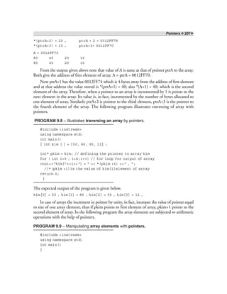 Pointers ❖ 207❖
*(ptrA+2) = 20 , ptrA + 2 = 0012FF78
*(ptrA+3) = 10 , ptrA+3= 0012FF7C
A = 0012FF70
80 40 20 10
80 40 20 10
From the output given above note that value of A is same as that of pointer ptrA to the array.
Both give the address of first element of array. A = ptrA = 0012FF70.
Now ptrA+1 has the value 0012FF74 which is 4 bytes away from the address of first element
and at that address the value stored is *(ptrA+1) = 40; also *(A+1) = 40; which is the second
element of the array. Therefore, when a pointer to an array is incremented by 1 it points to the
next element in the array. Its value is, in fact, incremented by the number of bytes allocated to
one element of array. Similarly ptrA+2 is pointer to the third element, ptrA+3 is the pointer to
the fourth element of the array. The following program illustrates traversing of array with
pointers.
PROGRAM 9.8 – Illustrates traversing an array by pointers.
#include <iostream>
using namespace std;
int main()
{ int kim [ ] = {50, 86, 90, 12} ;
int* pkim = kim; // defining the pointer to array kim
for ( int i=0 ; i<4;i++) // for loop for output of array
cout<<“kim[”<<i<<“] = ” << *(pkim +i) <<“ , ”;
//*(pkim +i)is the value of kim[i]element of array
return 0;
}
The expected output of the program is given below.
kim[0] = 50 , kim[1] = 86 , kim[2] = 90 , kim[3] = 12 ,
In case of arrays the increment in pointer by unity, in fact, increases the value of pointer equal
to size of one array element, thus if pkim points to first element of array, pkim+1 points to the
second element of array. In the following program the array elements are subjected to arithmetic
operations with the help of pointers.
PROGRAM 9.9 – Manipulating array elements with pointers.
#include <iostream>
using namespace std;
int main()
{
 