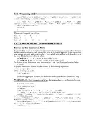 ❖ 210 ❖ Programming with C++
cout<<“Bill : ”<<*(*(pKBS+1))<<“t”<<*(*(pKBS+1)+1)<<“t”<< *(*(pKBS+1)+2)
<<endl; // Getting elements of Bill
cout<<“Sim : “ << *(*(pKBS+2))<< “t” << *(*(pKBS+2)+1) << “t” <<*(*(pKBS
+2)+2) <<“t” <<*(*( pKBS+2)+3)<< “t” << *(*( pKBS+2)+4) <<endl;
// Getting elements of Sim
return 0 ;
}
The expected output is given below.
Kim : 6 8 5 4
Bill : 2 3 7
Sim : 10 11 12 13 14
9.7 POINTERS TO MULTI-DIMENSIONAL ARRAYS
POINTERS TO TWO DIMENSIONAL ARRAY
Program 9.11 is in fact an example of two dimensional array, because, an array whose elements
are one dimensional array is a two dimensional array. In declaration of pointer to two dimensional
array also we assign the address of array by its name which is the address of the first element of
the array. The declaration is done as follow.
int A[n][m] ; // A is a two dimensional array
int (*pA)[m] = A ; // pointer to two dimensional array
An element of two dimensional array with subscripts i and j may be accessed as given below.
A [i][j]
In pointer notation the element may be accessed by the following expressions.
*(*(A+ i) + j)
Or by a pointer pA as under.
*(*(pA +i)+j)
The following program illustrates the declaration and output of a two dimensional array.
PROGRAM 9.12 – Illustrates pointers to two dimensional arrays and output of arrays.
#include <iostream>
using namespace std;
int main()
{ int KBS [3][4] = {6,8,5,4, 2,3,7,9, 10,11,12,13};
int(*pKBS )[4] = KBS ; // declaration of pointer to KBS
cout<<**pKBS<<“t”<<*(*(pKBS)+1)<<“t”<<*(*(pKBS)+2)<<“t”
<<*(*(pKBS)+3)<<endl;
cout<<*(*(pKBS+1))<<“t”<<*(*(pKBS+1)+1)<<“t”<<*(*(pKBS+1)+2)<<“t”<<
*(*(pKBS+1)+3) <<endl;
cout<<*(*(pKBS+2))<<“t”<<*(*(pKBS+2)+1)<<“t”<<*(*(pKBS+2)+2)
<<“t”<<*(*( pKBS+2)+3)<<endl;
return 0 ; }
 